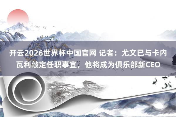 开云2026世界杯中国官网 记者:尤文已与卡内瓦利敲定任职事宜,他将成为俱乐部新CEO
