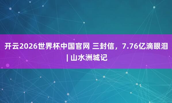 开云2026世界杯中国官网 三封信，7.76亿滴眼泪 | 山水洲城记