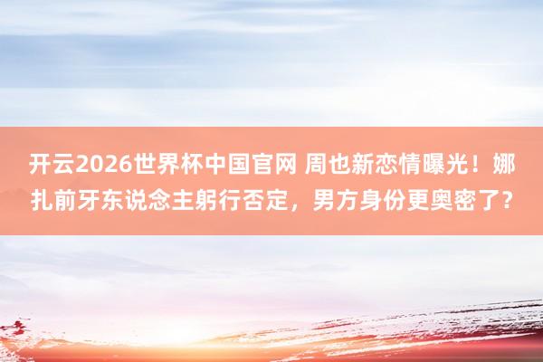 开云2026世界杯中国官网 周也新恋情曝光!娜扎前牙东说念主躬行否定,男方身份更奥密了?