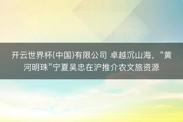 开云世界杯(中国)有限公司 卓越沉山海,“黄河明珠”宁夏吴忠在沪推介农文旅资源