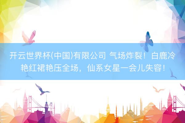 开云世界杯(中国)有限公司 气场炸裂!白鹿冷艳红裙艳压全场,仙系女星一会儿失容!