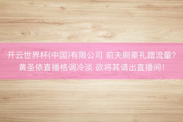 开云世界杯(中国)有限公司 前夫刷豪礼蹭流量?黄圣依直播格调冷淡 欲将其请出直播间!