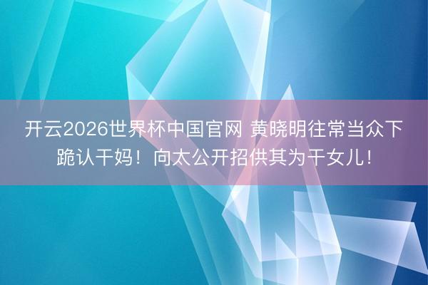 开云2026世界杯中国官网 黄晓明往常当众下跪认干妈!向太公开招供其为干女儿!