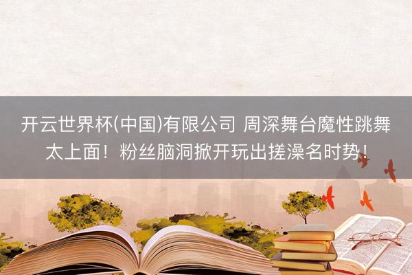 开云世界杯(中国)有限公司 周深舞台魔性跳舞太上面!粉丝脑洞掀开玩出搓澡名时势!