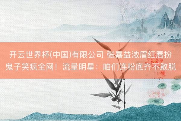 开云世界杯(中国)有限公司 张嘉益浓眉红唇扮鬼子笑疯全网!流量明星:咱们连粉底齐不敢脱