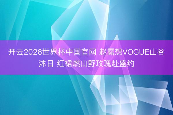 开云2026世界杯中国官网 赵露想VOGUE山谷沐日 红裙燃山野玫瑰赴盛约