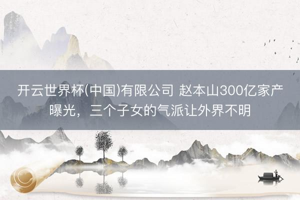 开云世界杯(中国)有限公司 赵本山300亿家产曝光,三个子女的气派让外界不明