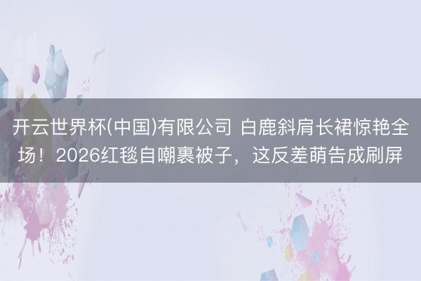 开云世界杯(中国)有限公司 白鹿斜肩长裙惊艳全场!2026红毯自嘲裹被子,这反差萌告成刷屏