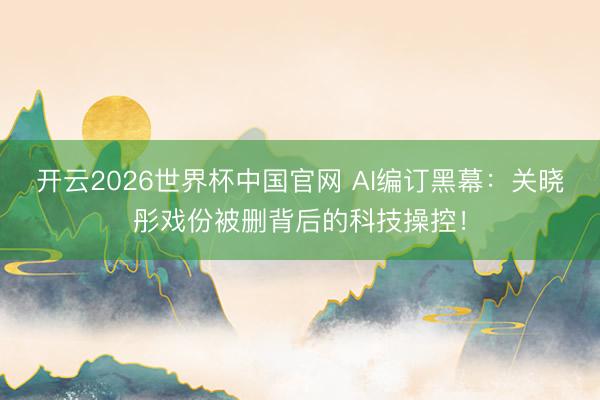 开云2026世界杯中国官网 AI编订黑幕:关晓彤戏份被删背后的科技操控!
