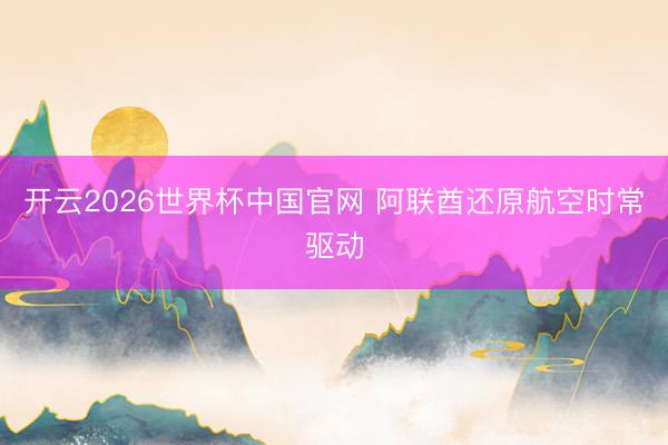 开云2026世界杯中国官网 阿联酋还原航空时常驱动