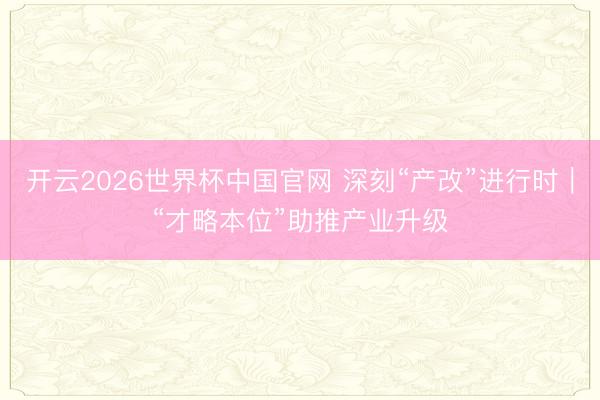 开云2026世界杯中国官网 深刻“产改”进行时|“才略本位”助推产业升级