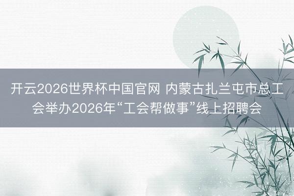 开云2026世界杯中国官网 内蒙古扎兰屯市总工会举办2026年“工会帮做事”线上招聘会
