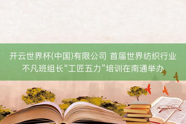开云世界杯(中国)有限公司 首届世界纺织行业不凡班组长“工匠五力”培训在南通举办