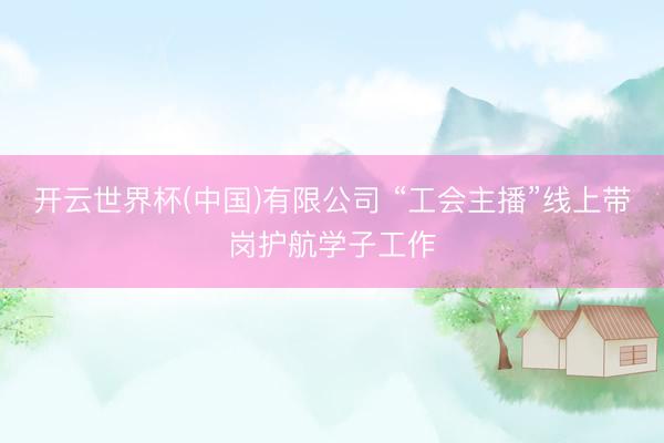 开云世界杯(中国)有限公司 “工会主播”线上带岗护航学子工作