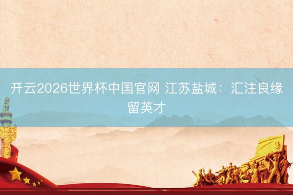 开云2026世界杯中国官网 江苏盐城:汇注良缘留英才