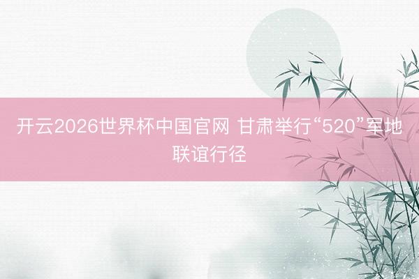 开云2026世界杯中国官网 甘肃举行“520”军地联谊行径