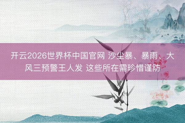 开云2026世界杯中国官网 沙尘暴、暴雨、大风三预警王人发 这些所在需珍惜谨防