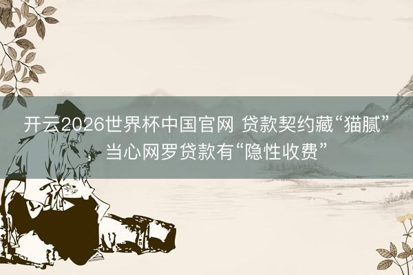 开云2026世界杯中国官网 贷款契约藏“猫腻”,当心网罗贷款有“隐性收费”