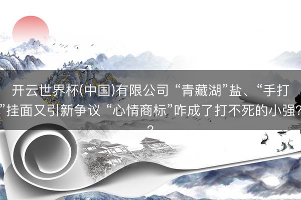 开云世界杯(中国)有限公司 “青藏湖”盐、“手打”挂面又引新争议 “心情商标”咋成了打不死的小强?