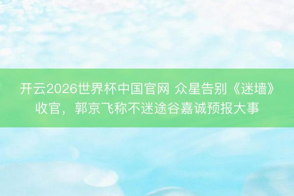 开云2026世界杯中国官网 众星告别《迷墙》收官,郭京飞称不迷途谷嘉诚预报大事