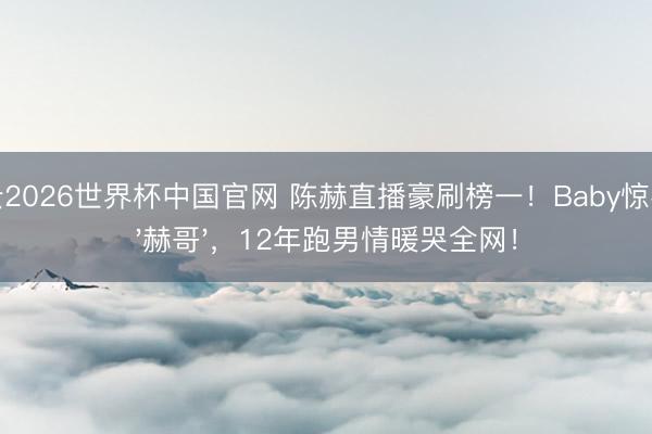 开云2026世界杯中国官网 陈赫直播豪刷榜一!Baby惊喜喊'赫哥',12年跑男情暖哭全网!