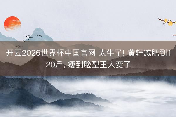 开云2026世界杯中国官网 太牛了! 黄轩减肥到120斤, 瘦到脸型王人变了
