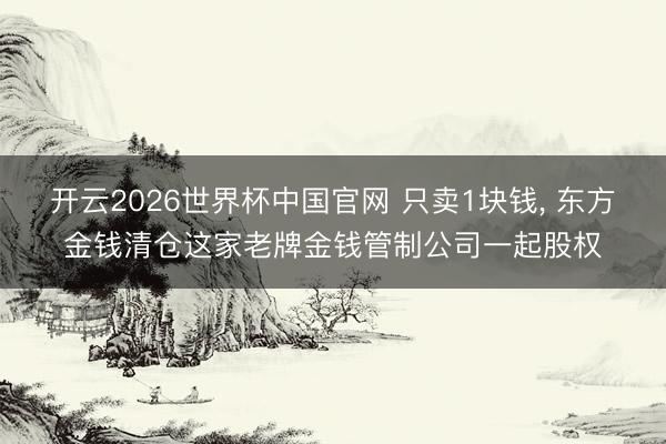 开云2026世界杯中国官网 只卖1块钱, 东方金钱清仓这家老牌金钱管制公司一起股权