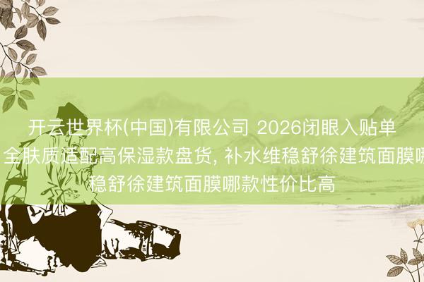 开云世界杯(中国)有限公司 2026闭眼入贴单方面膜清单, 全肤质适配高保湿款盘货, 补水维稳舒徐建筑面膜哪款性价比高