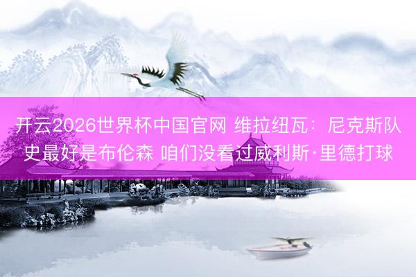 开云2026世界杯中国官网 维拉纽瓦:尼克斯队史最好是布伦森 咱们没看过威利斯·里德打球