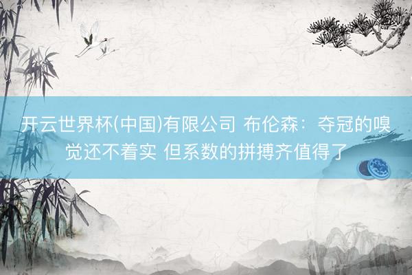 开云世界杯(中国)有限公司 布伦森:夺冠的嗅觉还不着实 但系数的拼搏齐值得了
