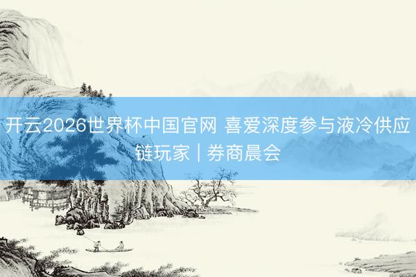 开云2026世界杯中国官网 喜爱深度参与液冷供应链玩家 | 券商晨会