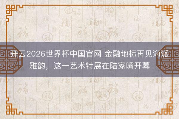 开云2026世界杯中国官网 金融地标再见海派雅韵,这一艺术特展在陆家嘴开幕